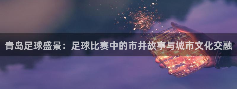  青岛足球盛景：足球比赛中的市井故事与城市文化交融