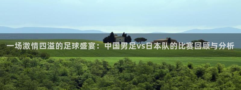  一场激情四溢的足球盛宴：中国男足vs日本队的比赛回顾与分析