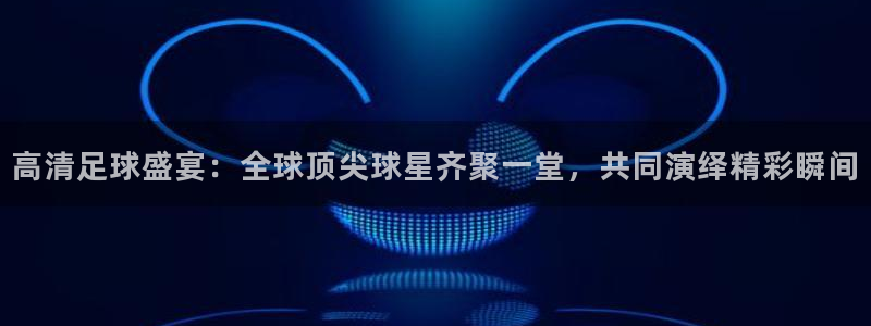高清足球盛宴：全球顶尖球星齐聚一堂，